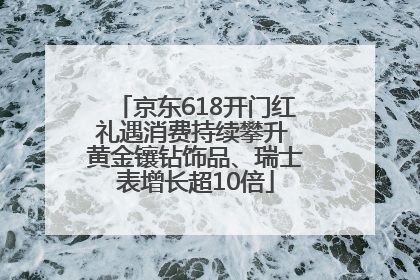 京东618开门红礼遇消费持续攀升 黄金镶钻饰品、瑞士表增长超10倍