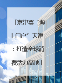 京津冀“海上门户”天津：打造全球消费活力高地
