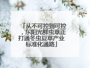 从不可控到可控，东阳光鲜虫草正打通冬虫夏草产业标准化通路