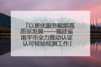 以更优服务赋能高质量发展——福建省南平市全力推动认证认可检验检测工作