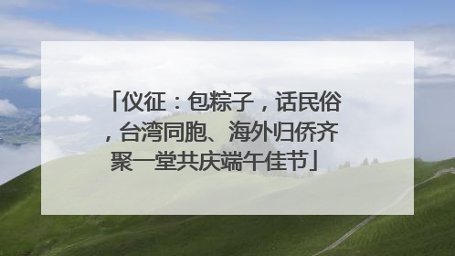 仪征：包粽子，话民俗，台湾同胞、海外归侨齐聚一堂共庆端午佳节