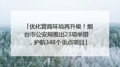 优化营商环境再升级！烟台市公安局推出23项举措，护航348个重点项目