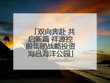 双向奔赴 共启新篇 祥源控股集团战略投资海昌海洋公园