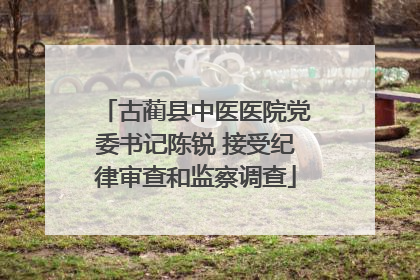 古蔺县中医医院党委书记陈锐 接受纪律审查和监察调查