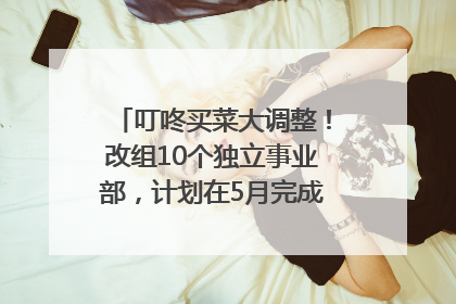 叮咚买菜大调整！改组10个独立事业部，计划在5月完成App端全面改版