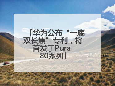 华为公布“一底双长焦”专利，将首发于Pura 80系列