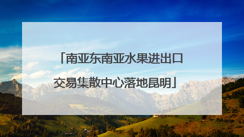 南亚东南亚水果进出口交易集散中心落地昆明