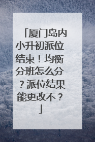 厦门岛内小升初派位结束！均衡分班怎么分？派位结果能更改不？