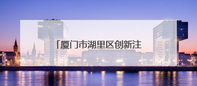厦门市湖里区创新注册窗口工作打造优化营商环境“新样本”