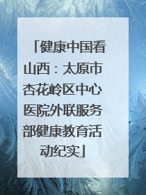 健康中国看山西：太原市杏花岭区中心医院外联服务部健康教育活动纪实