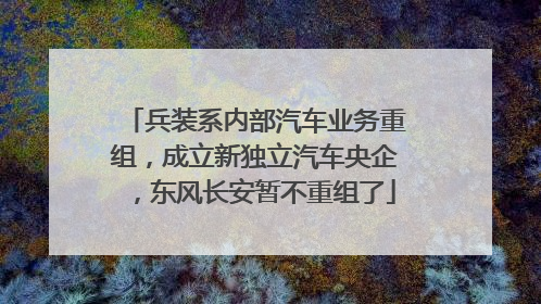 兵装系内部汽车业务重组，成立新独立汽车央企，东风长安暂不重组了