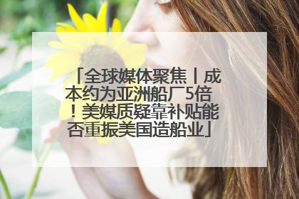 全球媒体聚焦丨成本约为亚洲船厂5倍！美媒质疑靠补贴能否重振美国造船业