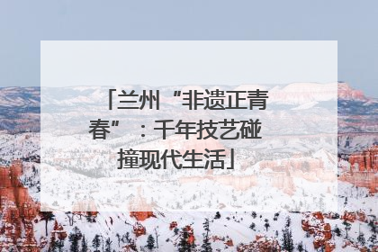 兰州“非遗正青春”：千年技艺碰撞现代生活