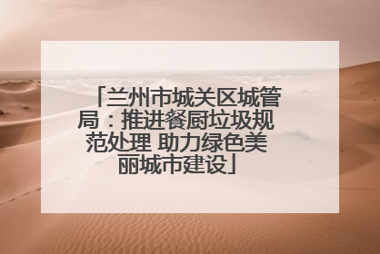 兰州市城关区城管局：推进餐厨垃圾规范处理 助力绿色美丽城市建设