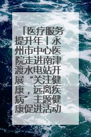 医疗服务提升年丨永州市中心医院走进南津渡水电站开展“关注健康，远离疾病”主题健康促进活动