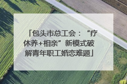 包头市总工会：“疗休养+相亲”新模式破解青年职工婚恋难题