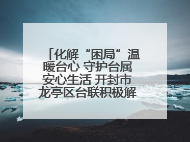 化解“困局”温暖台心 守护台属安心生活 开封市龙亭区台联积极解决台属生活难题