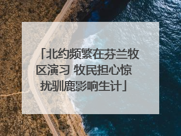 北约频繁在芬兰牧区演习 牧民担心惊扰驯鹿影响生计