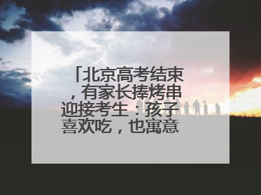 北京高考结束，有家长捧烤串迎接考生：孩子喜欢吃，也寓意“考好了”