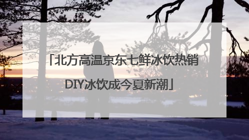 北方高温京东七鲜冰饮热销 DIY冰饮成今夏新潮