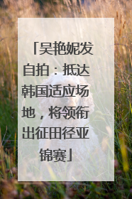 吴艳妮发自拍：抵达韩国适应场地，将领衔出征田径亚锦赛