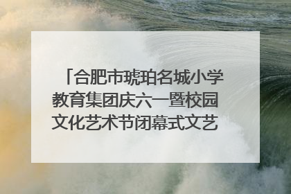合肥市琥珀名城小学教育集团庆六一暨校园文化艺术节闭幕式文艺汇演圆满举行