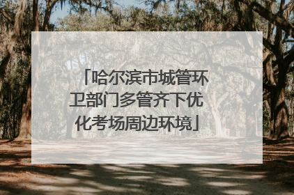 哈尔滨市城管环卫部门多管齐下优化考场周边环境