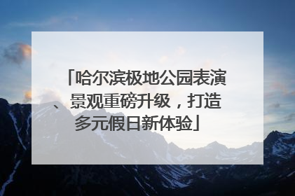 哈尔滨极地公园表演、景观重磅升级，打造多元假日新体验