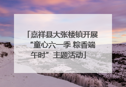 嘉祥县大张楼镇开展“童心六一季 粽香端午时”主题活动