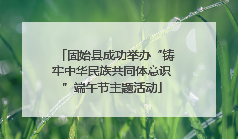 固始县成功举办“铸牢中华民族共同体意识”端午节主题活动