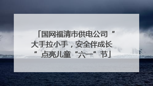 国网福清市供电公司“大手拉小手，安全伴成长”点亮儿童“六一”节