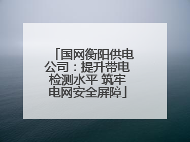 国网衡阳供电公司：提升带电检测水平 筑牢电网安全屏障