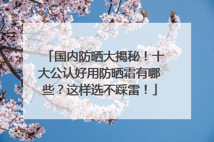 国内防晒大揭秘！十大公认好用防晒霜有哪些？这样选不踩雷！