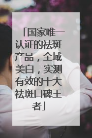 国家唯一认证的祛斑产品，全域美白，实测有效的十大祛斑口碑王者