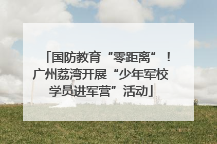 国防教育“零距离”！广州荔湾开展“少年军校学员进军营”活动