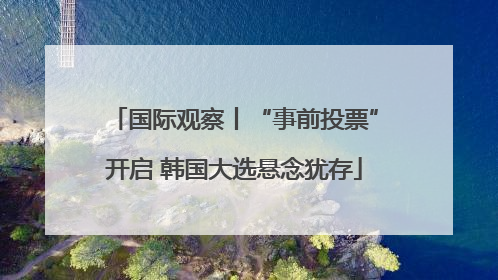 国际观察丨“事前投票”开启 韩国大选悬念犹存