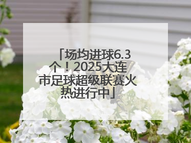 场均进球6.3个！2025大连市足球超级联赛火热进行中