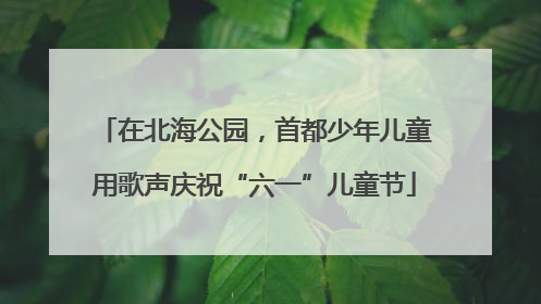 在北海公园，首都少年儿童用歌声庆祝“六一”儿童节