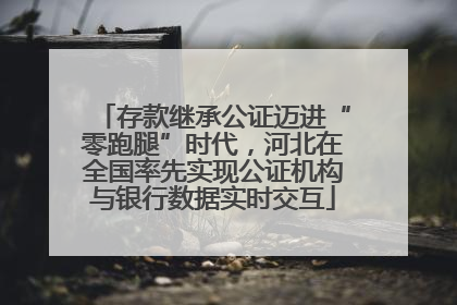 存款继承公证迈进“零跑腿”时代，河北在全国率先实现公证机构与银行数据实时交互