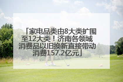 家电品类由8大类扩围至12大类！济南各领域消费品以旧换新直接带动消费157.2亿元