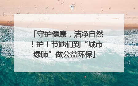 守护健康，洁净自然！护士节她们到“城市绿肺”做公益环保