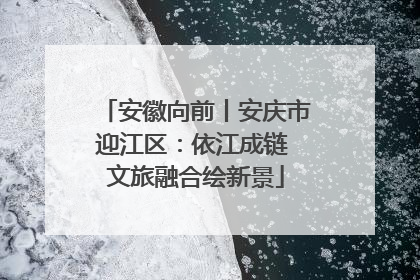 安徽向前丨安庆市迎江区：依江成链 文旅融合绘新景