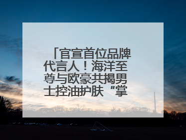 官宣首位品牌代言人！海洋至尊与欧豪共揭男士控油护肤“掌控力”法则
