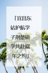 宜昌东站护航学子荆楚研学共赴端午之约