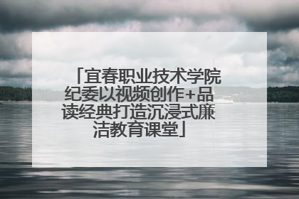 宜春职业技术学院纪委以视频创作+品读经典打造沉浸式廉洁教育课堂
