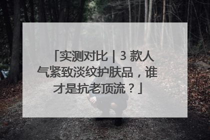 实测对比｜3 款人气紧致淡纹护肤品，谁才是抗老顶流？