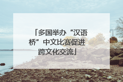 多国举办“汉语桥”中文比赛促进跨文化交流