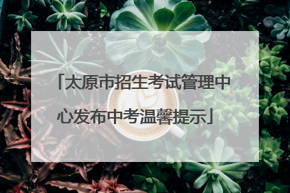 太原市招生考试管理中心发布中考温馨提示