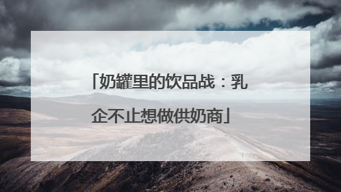 奶罐里的饮品战：乳企不止想做供奶商