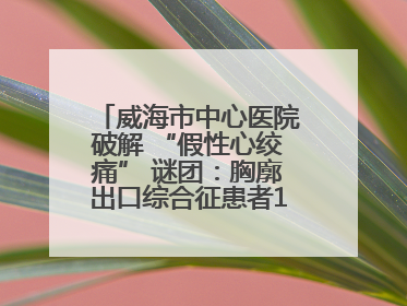 威海市中心医院破解 “假性心绞痛” 谜团：胸廓出口综合征患者18年后获新生